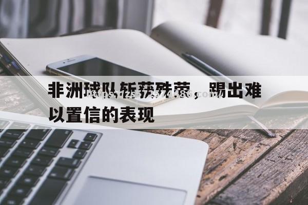 非洲球队斩获殊荣，踢出难以置信的表现